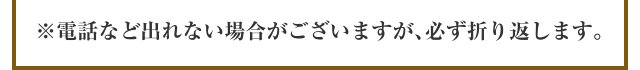 ※電話など出れない場合がございますが､必ず折り返します。